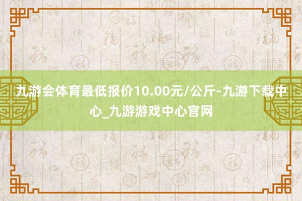 九游会体育最低报价10.00元/公斤-九游下载中心_九游游戏中心官网