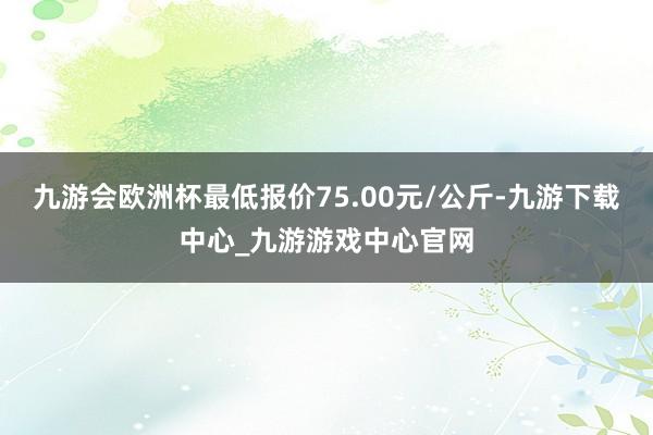 九游会欧洲杯最低报价75.00元/公斤-九游下载中心_九游游戏中心官网