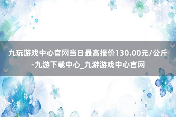 九玩游戏中心官网当日最高报价130.00元/公斤-九游下载中心_九游游戏中心官网