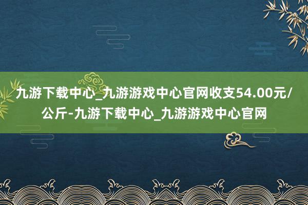 九游下载中心_九游游戏中心官网收支54.00元/公斤-九游下载中心_九游游戏中心官网