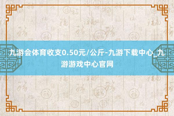 九游会体育收支0.50元/公斤-九游下载中心_九游游戏中心官网