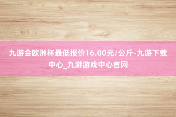 九游会欧洲杯最低报价16.00元/公斤-九游下载中心_九游游戏中心官网