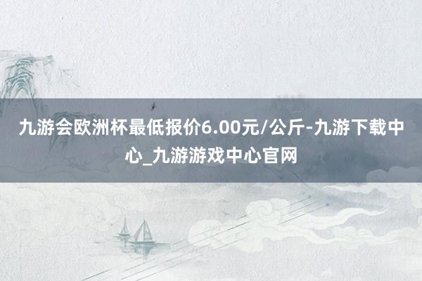 九游会欧洲杯最低报价6.00元/公斤-九游下载中心_九游游戏中心官网