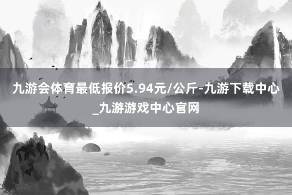 九游会体育最低报价5.94元/公斤-九游下载中心_九游游戏中心官网