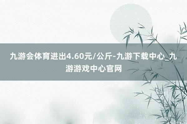 九游会体育进出4.60元/公斤-九游下载中心_九游游戏中心官网