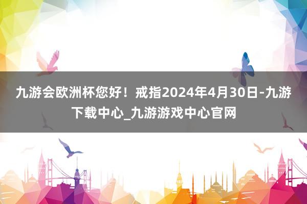 九游会欧洲杯您好！戒指2024年4月30日-九游下载中心_九游游戏中心官网