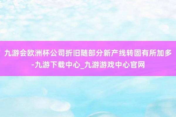 九游会欧洲杯公司折旧随部分新产线转固有所加多-九游下载中心_九游游戏中心官网