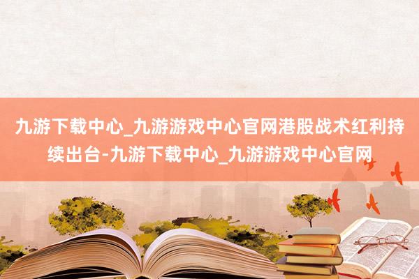 九游下载中心_九游游戏中心官网港股战术红利持续出台-九游下载中心_九游游戏中心官网