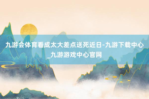 九游会体育看成太大差点送死近日-九游下载中心_九游游戏中心官网