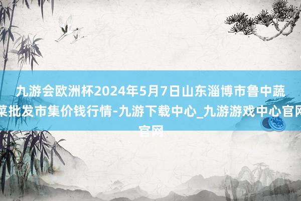 九游会欧洲杯2024年5月7日山东淄博市鲁中蔬菜批发市集价钱行情-九游下载中心_九游游戏中心官网