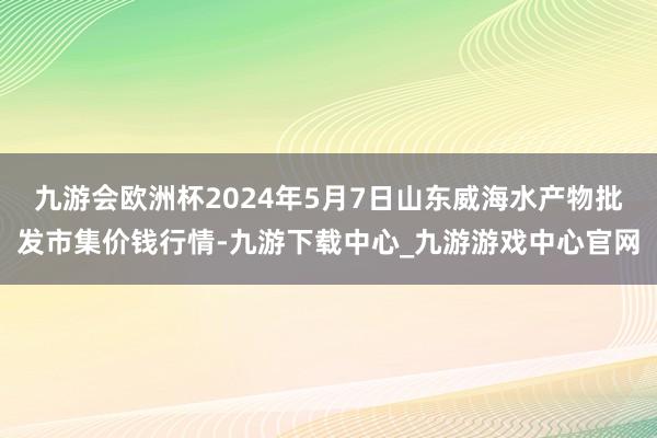 九游会欧洲杯2024年5月7日山东威海水产物批发市集价钱行情-九游下载中心_九游游戏中心官网