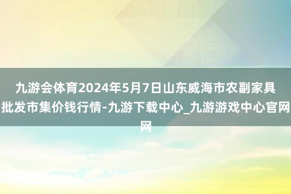 九游会体育2024年5月7日山东威海市农副家具批发市集价钱行情-九游下载中心_九游游戏中心官网