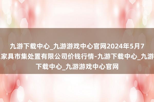 九游下载中心_九游游戏中心官网2024年5月7日山东喜地农家具市集处置有限公司价钱行情-九游下载中心_九游游戏中心官网