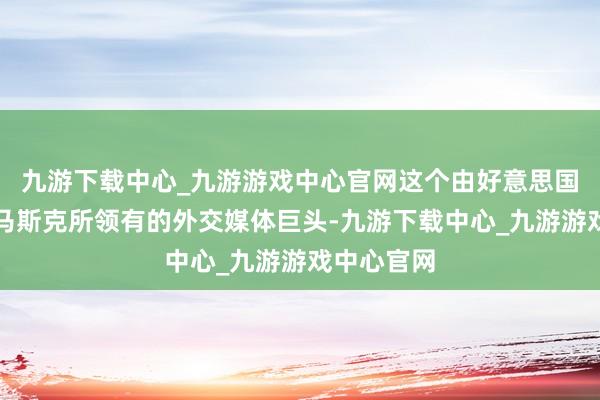 九游下载中心_九游游戏中心官网这个由好意思国亿万富豪马斯克所领有的外交媒体巨头-九游下载中心_九游游戏中心官网