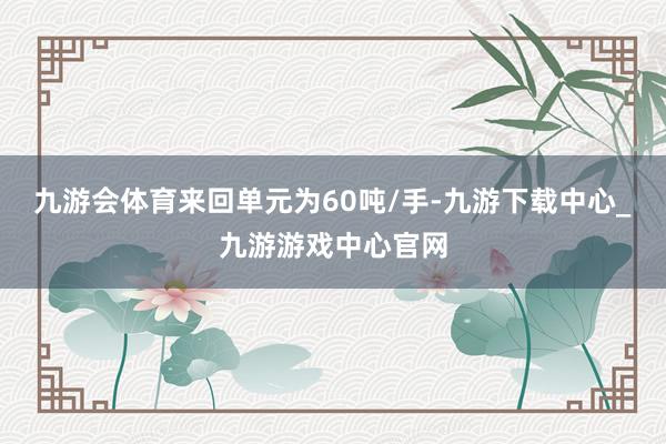 九游会体育来回单元为60吨/手-九游下载中心_九游游戏中心官网