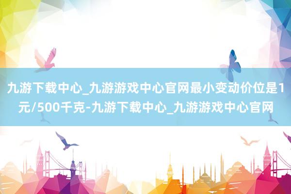 九游下载中心_九游游戏中心官网最小变动价位是1元/500千克-九游下载中心_九游游戏中心官网