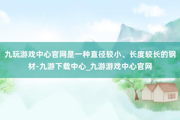 九玩游戏中心官网是一种直径较小、长度较长的钢材-九游下载中心_九游游戏中心官网