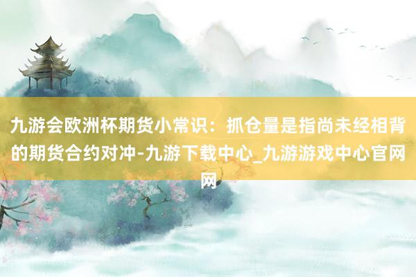 九游会欧洲杯期货小常识：抓仓量是指尚未经相背的期货合约对冲-九游下载中心_九游游戏中心官网