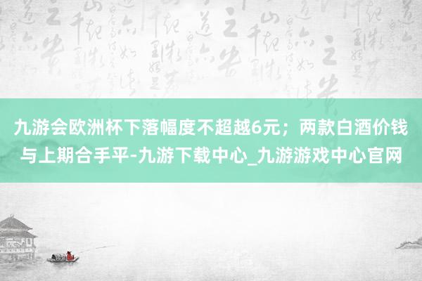 九游会欧洲杯下落幅度不超越6元；两款白酒价钱与上期合手平-九游下载中心_九游游戏中心官网