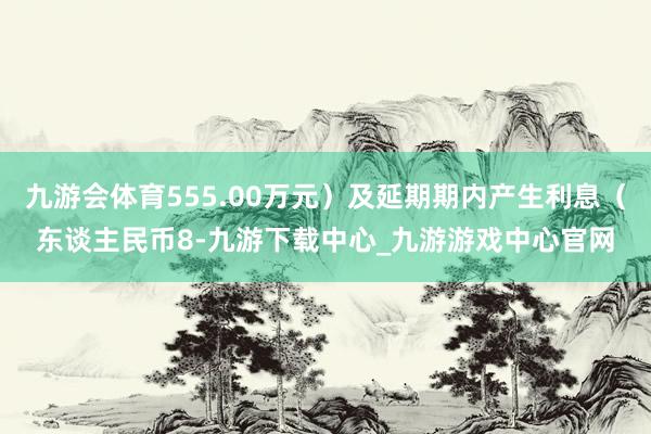 九游会体育555.00万元）及延期期内产生利息（东谈主民币8-九游下载中心_九游游戏中心官网