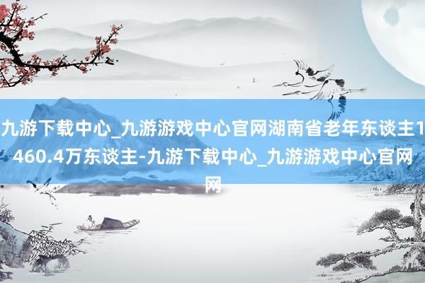 九游下载中心_九游游戏中心官网湖南省老年东谈主1460.4万东谈主-九游下载中心_九游游戏中心官网