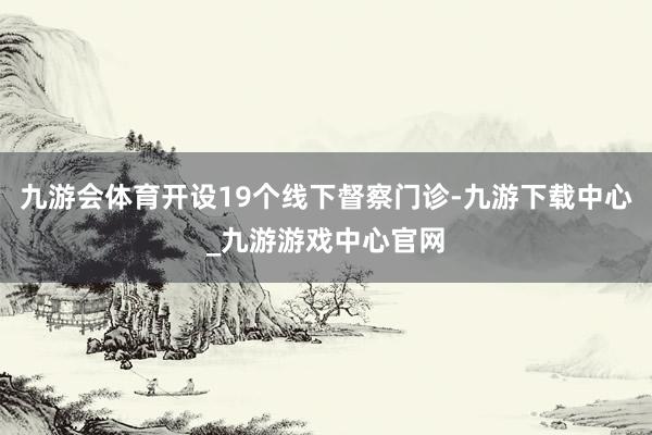 九游会体育开设19个线下督察门诊-九游下载中心_九游游戏中心官网