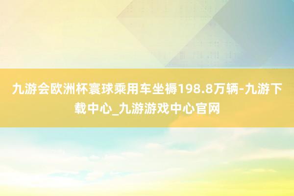 九游会欧洲杯寰球乘用车坐褥198.8万辆-九游下载中心_九游游戏中心官网