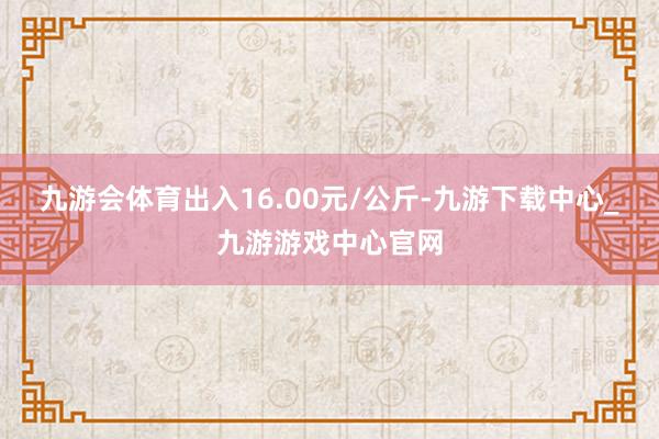 九游会体育出入16.00元/公斤-九游下载中心_九游游戏中心官网