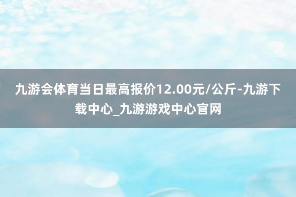 九游会体育当日最高报价12.00元/公斤-九游下载中心_九游游戏中心官网