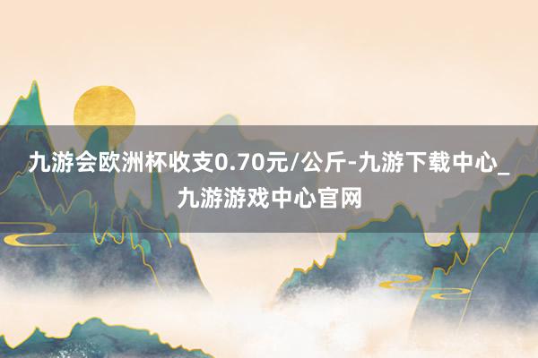 九游会欧洲杯收支0.70元/公斤-九游下载中心_九游游戏中心官网