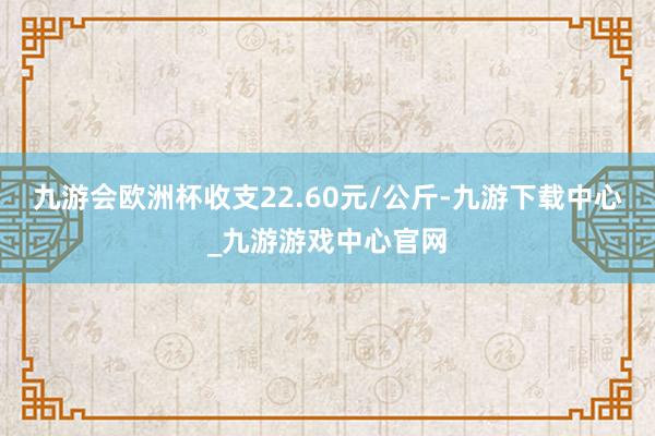 九游会欧洲杯收支22.60元/公斤-九游下载中心_九游游戏中心官网