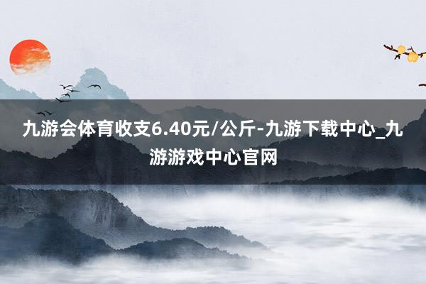 九游会体育收支6.40元/公斤-九游下载中心_九游游戏中心官网