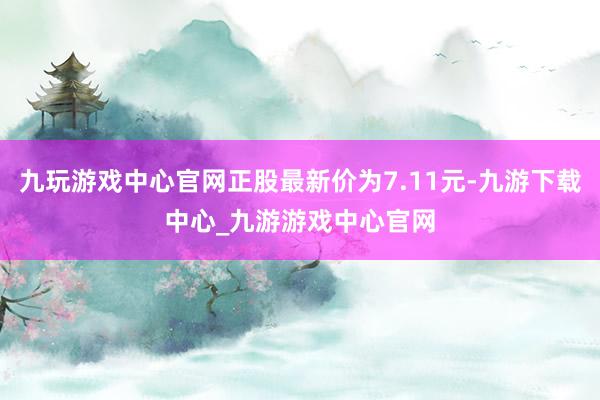 九玩游戏中心官网正股最新价为7.11元-九游下载中心_九游游戏中心官网