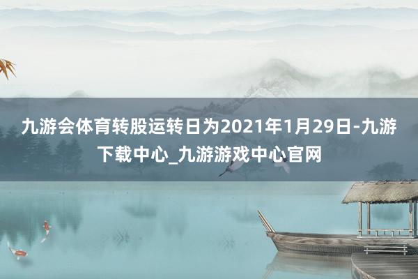 九游会体育转股运转日为2021年1月29日-九游下载中心_九游游戏中心官网