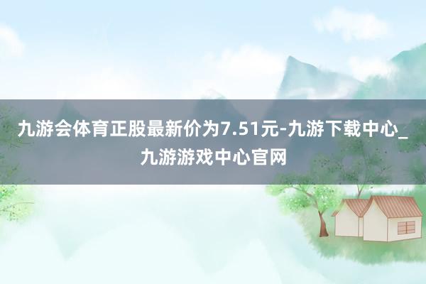 九游会体育正股最新价为7.51元-九游下载中心_九游游戏中心官网