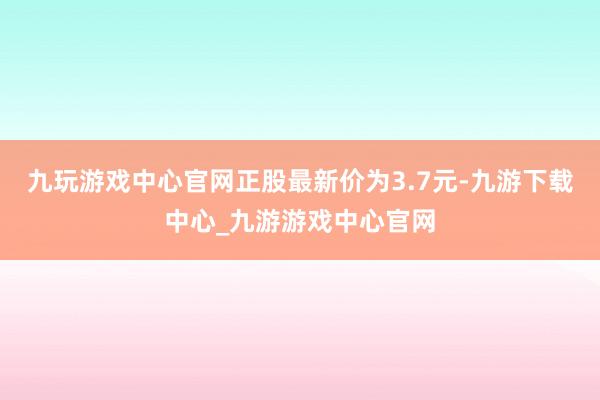 九玩游戏中心官网正股最新价为3.7元-九游下载中心_九游游戏中心官网