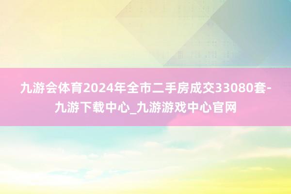 九游会体育2024年全市二手房成交33080套-九游下载中心_九游游戏中心官网