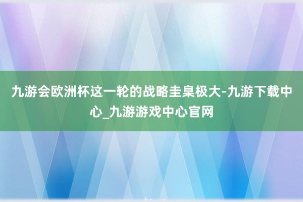 九游会欧洲杯这一轮的战略圭臬极大-九游下载中心_九游游戏中心官网