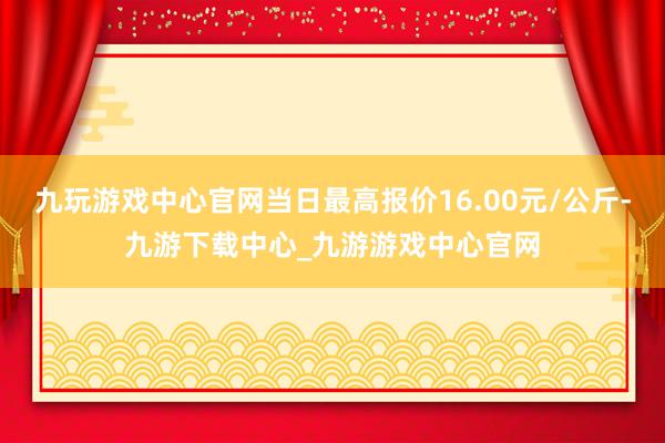 九玩游戏中心官网当日最高报价16.00元/公斤-九游下载中心_九游游戏中心官网