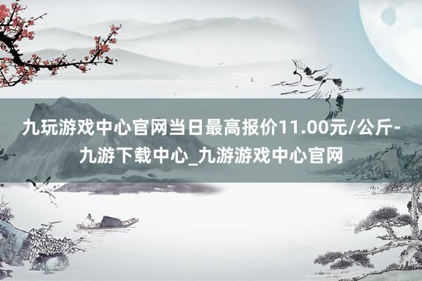 九玩游戏中心官网当日最高报价11.00元/公斤-九游下载中心_九游游戏中心官网