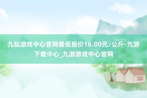 九玩游戏中心官网最低报价16.00元/公斤-九游下载中心_九游游戏中心官网