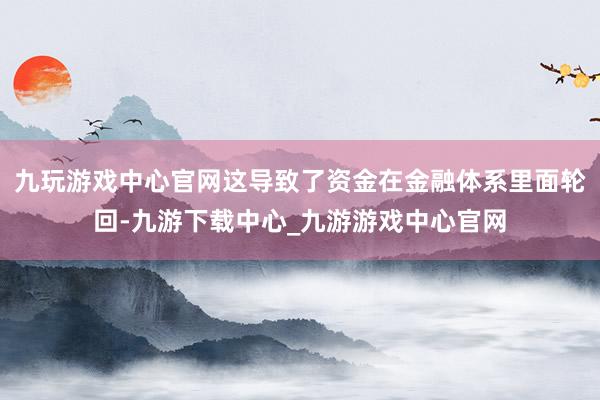 九玩游戏中心官网这导致了资金在金融体系里面轮回-九游下载中心_九游游戏中心官网