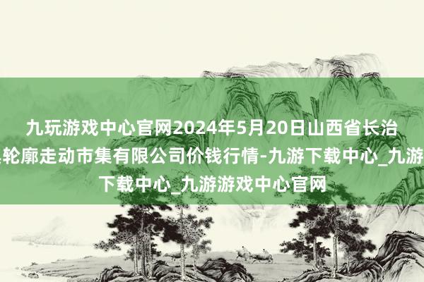 九玩游戏中心官网2024年5月20日山西省长治市紫坊农家具轮廓走动市集有限公司价钱行情-九游下载中心_九游游戏中心官网