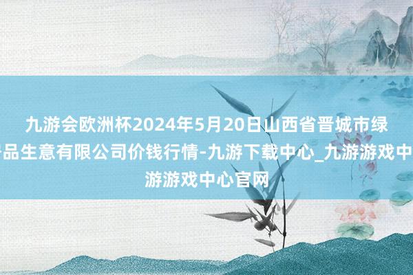 九游会欧洲杯2024年5月20日山西省晋城市绿欣农居品生意有限公司价钱行情-九游下载中心_九游游戏中心官网