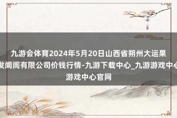 九游会体育2024年5月20日山西省朔州大运果菜批发阛阓有限公司价钱行情-九游下载中心_九游游戏中心官网