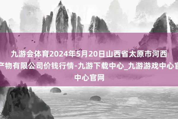 九游会体育2024年5月20日山西省太原市河西农产物有限公司价钱行情-九游下载中心_九游游戏中心官网