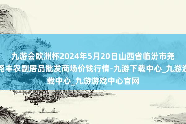 九游会欧洲杯2024年5月20日山西省临汾市尧齐区奶牛场尧丰农副居品批发商场价钱行情-九游下载中心_九游游戏中心官网