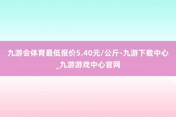 九游会体育最低报价5.40元/公斤-九游下载中心_九游游戏中心官网