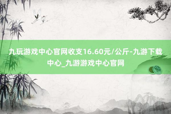 九玩游戏中心官网收支16.60元/公斤-九游下载中心_九游游戏中心官网