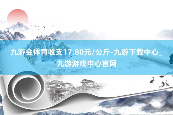 九游会体育收支17.80元/公斤-九游下载中心_九游游戏中心官网